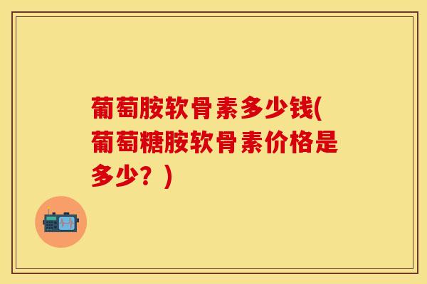 葡萄胺软骨素多少钱(葡萄糖胺软骨素价格是多少？)-第1张图片-关节保镖