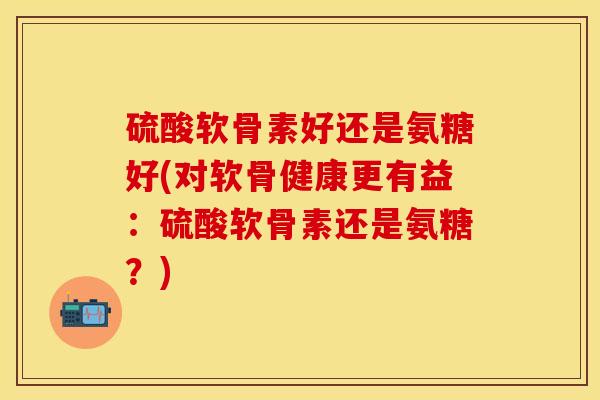 硫酸软骨素好还是氨糖好(对软骨健康更有益：硫酸软骨素还是氨糖？)-第1张图片-关节保镖