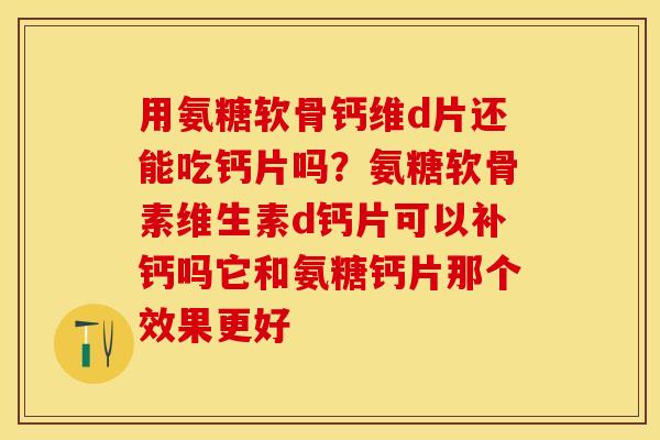 用氨糖软骨钙维d片还能吃钙片吗？氨糖软骨素维生素d钙片可以补钙吗它和氨糖钙片那个效果更好-第1张图片-关节保镖