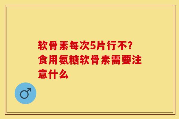 软骨素每次5片行不？食用氨糖软骨素需要注意什么-第1张图片-关节保镖