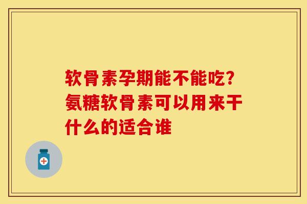 软骨素孕期能不能吃？氨糖软骨素可以用来干什么的适合谁-第1张图片-关节保镖