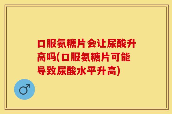 口服氨糖片会让尿酸升高吗(口服氨糖片可能导致尿酸水平升高)-第1张图片-关节保镖