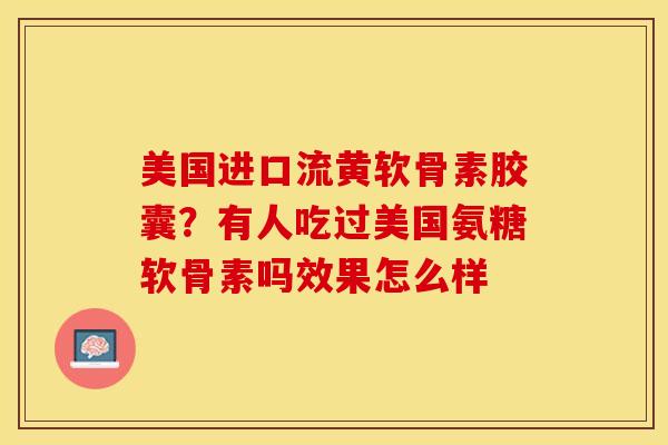 美国进口流黄软骨素胶囊？有人吃过美国氨糖软骨素吗效果怎么样-第1张图片-关节保镖
