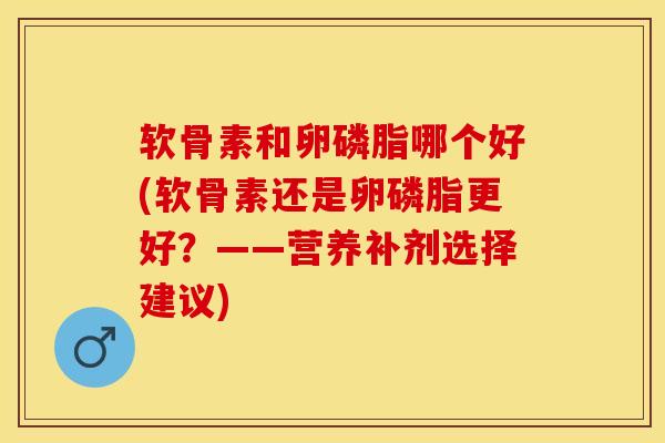 软骨素和卵磷脂哪个好(软骨素还是卵磷脂更好？——营养补剂选择建议)-第1张图片-关节保镖