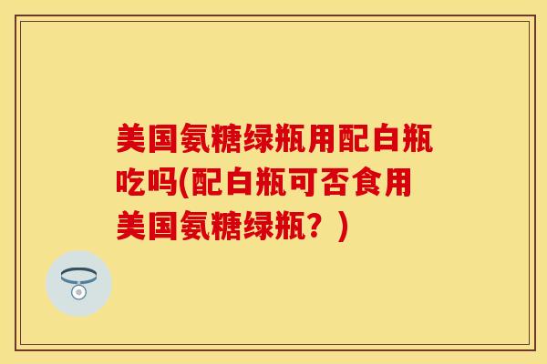 美国氨糖绿瓶用配白瓶吃吗(配白瓶可否食用美国氨糖绿瓶？)-第1张图片-关节保镖