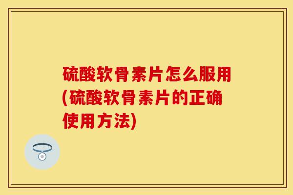 硫酸软骨素片怎么服用(硫酸软骨素片的正确使用方法)-第1张图片-关节保镖