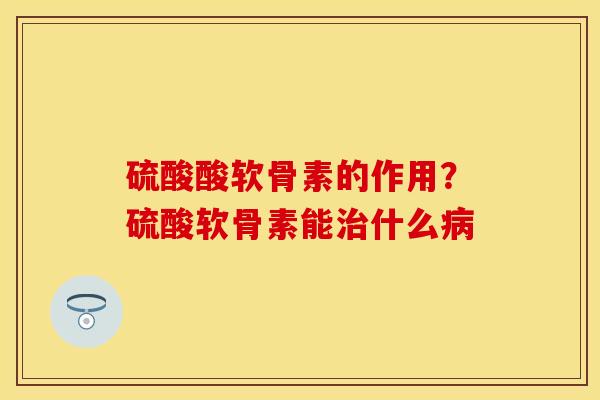 硫酸酸软骨素的作用？硫酸软骨素能治什么病-第1张图片-关节保镖