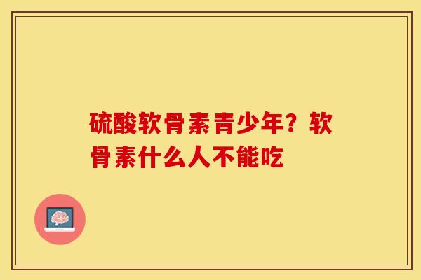 硫酸软骨素青少年？软骨素什么人不能吃-第1张图片-关节保镖