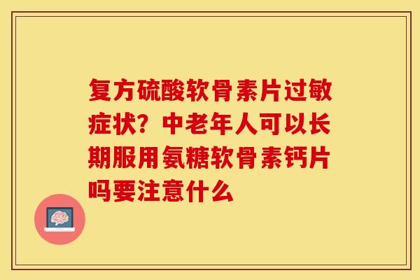 复方硫酸软骨素片过敏症状？中老年人可以长期服用氨糖软骨素钙片吗要注意什么-第1张图片-关节保镖