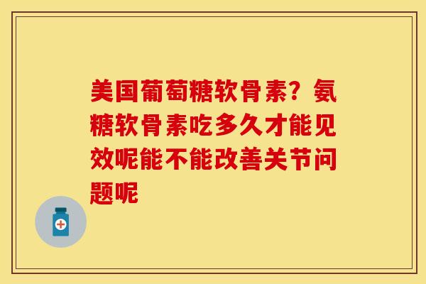 美国葡萄糖软骨素？氨糖软骨素吃多久才能见效呢能不能改善关节问题呢-第1张图片-关节保镖