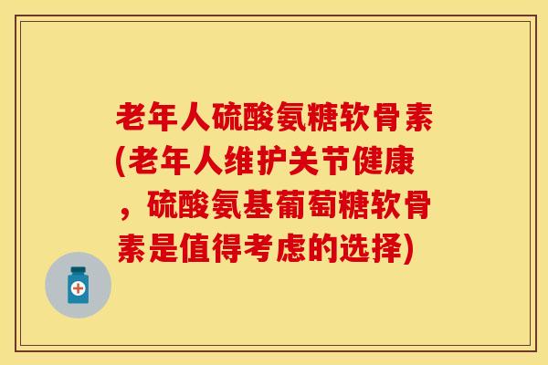 老年人硫酸氨糖软骨素(老年人维护关节健康，硫酸氨基葡萄糖软骨素是值得考虑的选择)-第1张图片-关节保镖