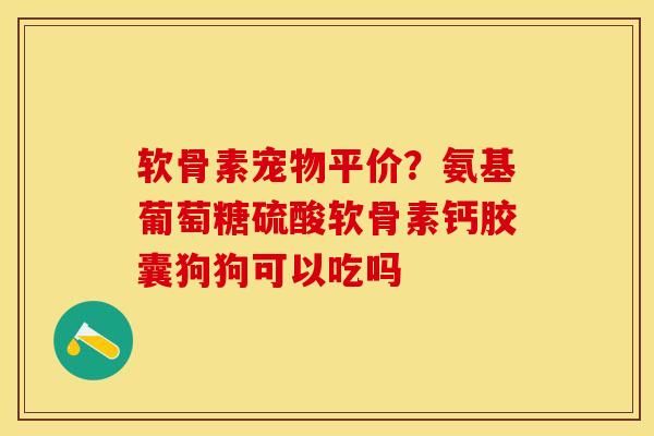 软骨素宠物平价？氨基葡萄糖硫酸软骨素钙胶囊狗狗可以吃吗-第1张图片-关节保镖
