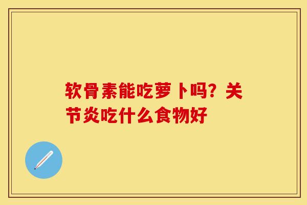 软骨素能吃萝卜吗？关节炎吃什么食物好-第1张图片-关节保镖