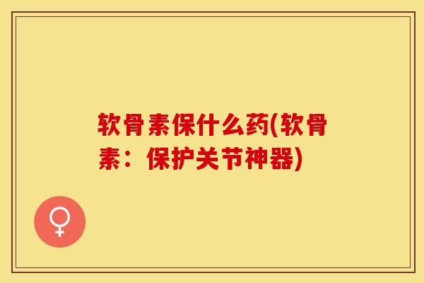 软骨素保什么药(软骨素：保护关节神器)-第1张图片-关节保镖