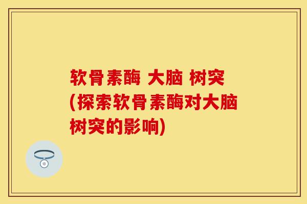 软骨素酶 大脑 树突(探索软骨素酶对大脑树突的影响)-第1张图片-关节保镖