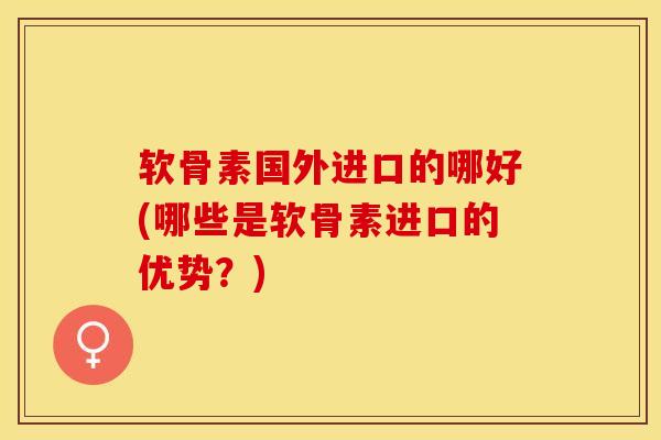 软骨素国外进口的哪好(哪些是软骨素进口的优势？)-第1张图片-关节保镖