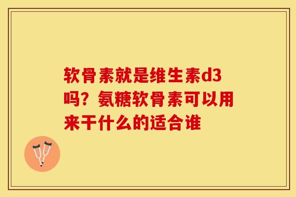 软骨素就是维生素d3吗？氨糖软骨素可以用来干什么的适合谁-第1张图片-关节保镖