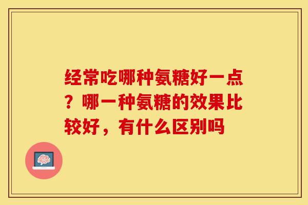 经常吃哪种氨糖好一点？哪一种氨糖的效果比较好，有什么区别吗-第1张图片-关节保镖