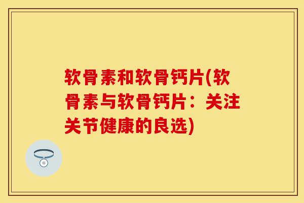 软骨素和软骨钙片(软骨素与软骨钙片：关注关节健康的良选)-第1张图片-关节保镖