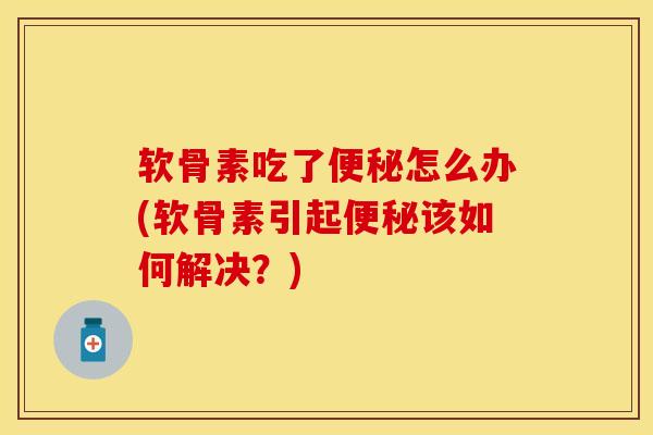 软骨素吃了便秘怎么办(软骨素引起便秘该如何解决？)-第1张图片-关节保镖