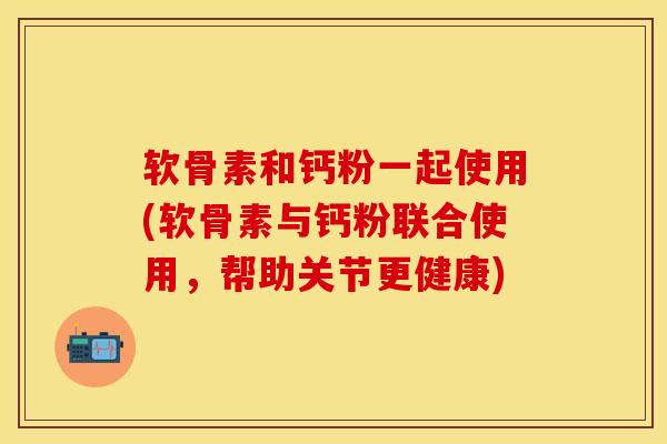 软骨素和钙粉一起使用(软骨素与钙粉联合使用，帮助关节更健康)-第1张图片-关节保镖
