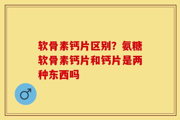 软骨素钙片区别？氨糖软骨素钙片和钙片是两种东西吗-第1张图片-关节保镖