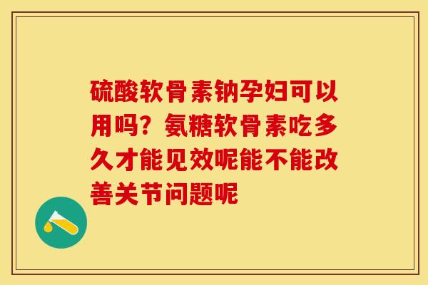 硫酸软骨素钠孕妇可以用吗？氨糖软骨素吃多久才能见效呢能不能改善关节问题呢-第1张图片-关节保镖