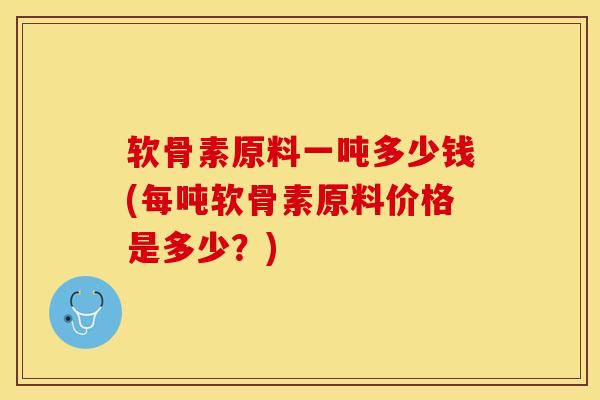 软骨素原料一吨多少钱(每吨软骨素原料价格是多少？)-第1张图片-关节保镖