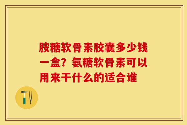 胺糖软骨素胶囊多少钱一盒？氨糖软骨素可以用来干什么的适合谁-第1张图片-关节保镖