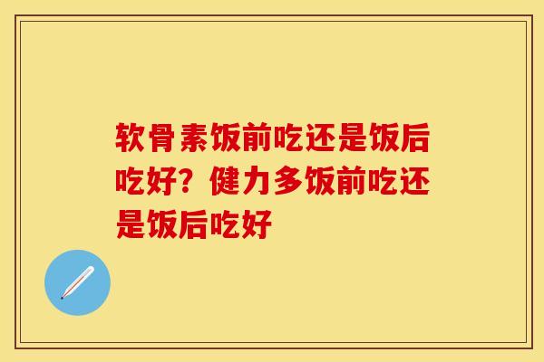 软骨素饭前吃还是饭后吃好？健力多饭前吃还是饭后吃好-第1张图片-关节保镖