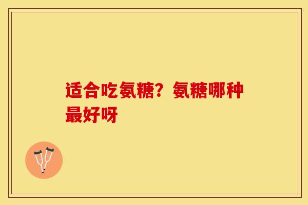 适合吃氨糖？氨糖哪种最好呀-第1张图片-关节保镖