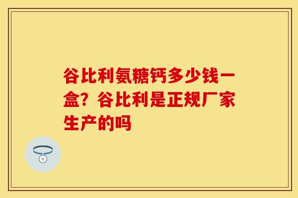谷比利氨糖钙多少钱一盒？谷比利是正规厂家生产的吗-第1张图片-关节保镖