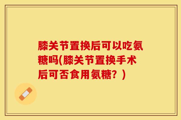 膝关节置换后可以吃氨糖吗(膝关节置换手术后可否食用氨糖？)-第1张图片-关节保镖