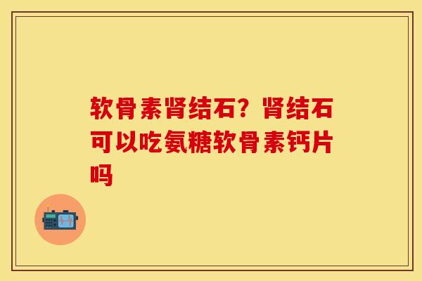 软骨素肾结石？肾结石可以吃氨糖软骨素钙片吗-第1张图片-关节保镖