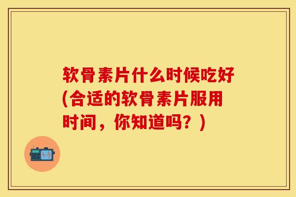 软骨素片什么时候吃好(合适的软骨素片服用时间，你知道吗？)-第1张图片-关节保镖