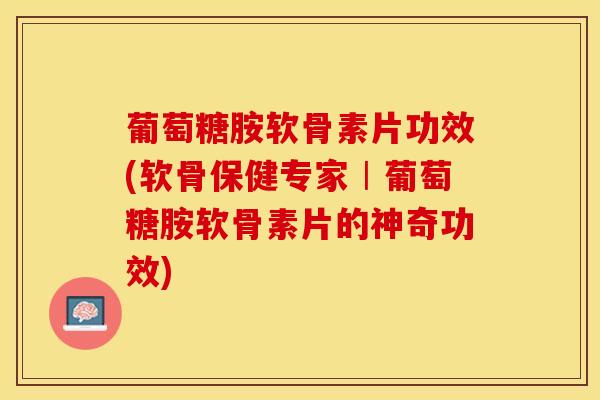 葡萄糖胺软骨素片功效(软骨保健专家︱葡萄糖胺软骨素片的神奇功效)-第1张图片-关节保镖