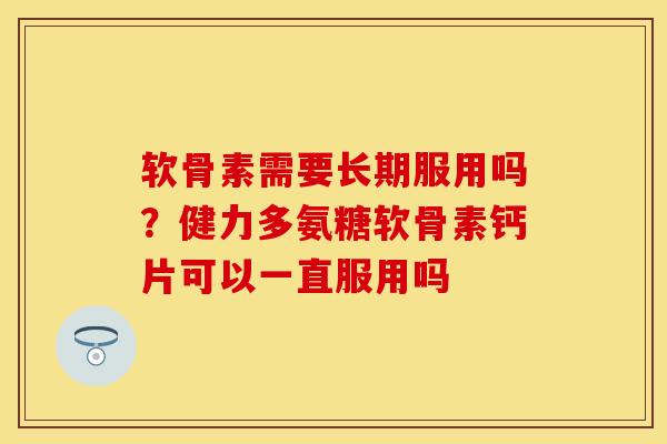 软骨素需要长期服用吗？健力多氨糖软骨素钙片可以一直服用吗-第1张图片-关节保镖