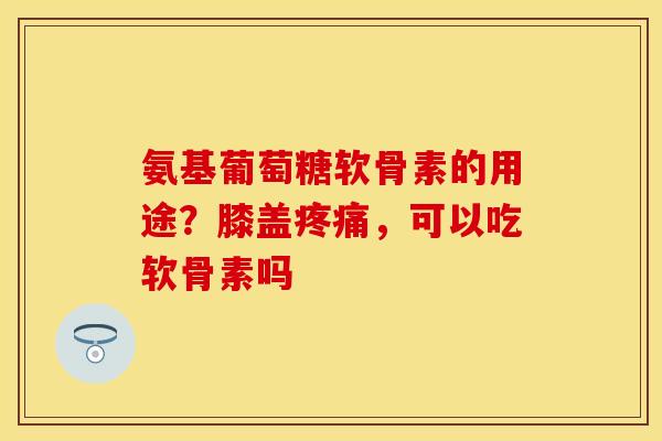 氨基葡萄糖软骨素的用途？膝盖疼痛，可以吃软骨素吗-第1张图片-关节保镖