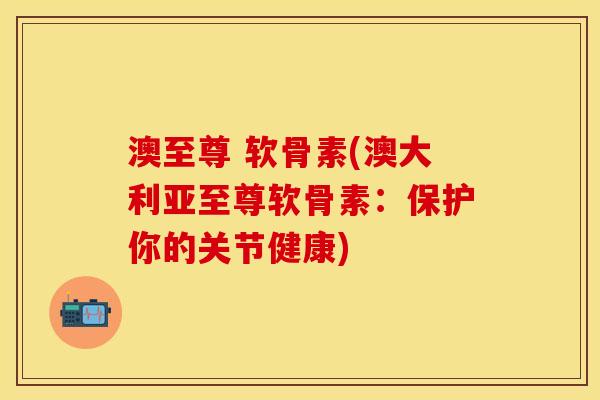 澳至尊 软骨素(澳大利亚至尊软骨素：保护你的关节健康)-第1张图片-关节保镖