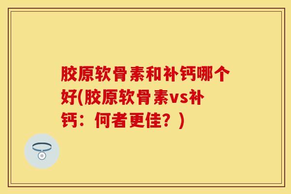 胶原软骨素和补钙哪个好(胶原软骨素vs补钙：何者更佳？)-第1张图片-关节保镖