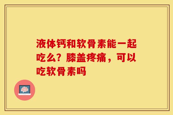 液体钙和软骨素能一起吃么？膝盖疼痛，可以吃软骨素吗-第1张图片-关节保镖
