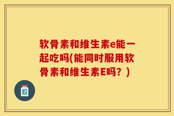 软骨素和维生素e能一起吃吗(能同时服用软骨素和维生素E吗？)-第1张图片-关节保镖
