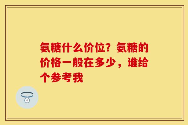 氨糖什么价位？氨糖的价格一般在多少，谁给个参考我-第1张图片-关节保镖