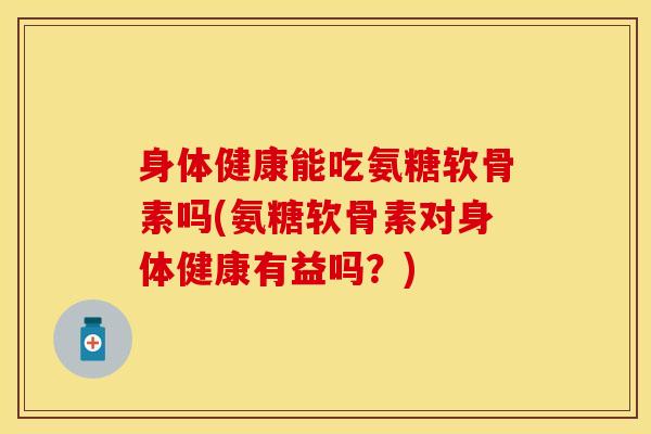 身体健康能吃氨糖软骨素吗(氨糖软骨素对身体健康有益吗？)-第1张图片-关节保镖