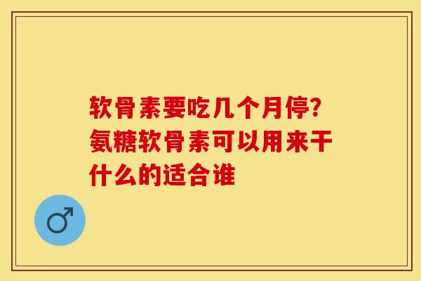 软骨素要吃几个月停？氨糖软骨素可以用来干什么的适合谁-第1张图片-关节保镖