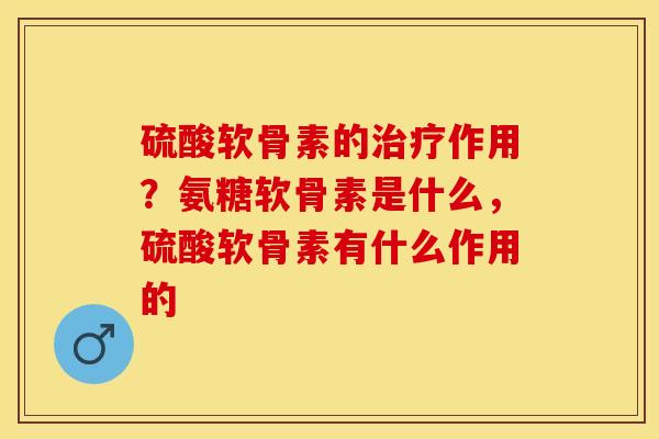 硫酸软骨素的治疗作用？氨糖软骨素是什么，硫酸软骨素有什么作用的-第1张图片-关节保镖