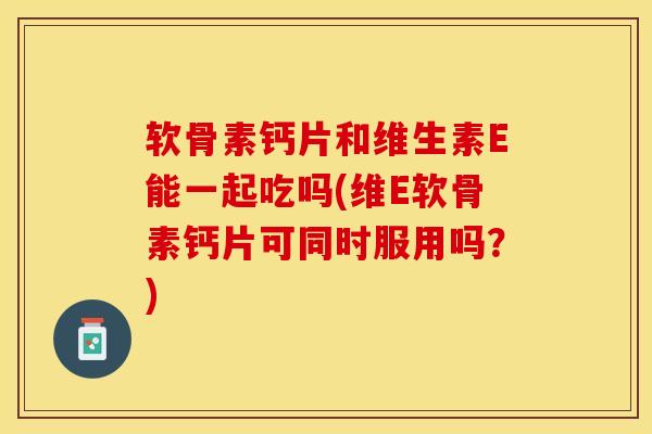 软骨素钙片和维生素E能一起吃吗(维E软骨素钙片可同时服用吗？)-第1张图片-关节保镖