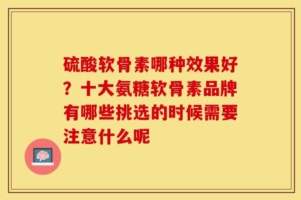 硫酸软骨素哪种效果好？十大氨糖软骨素品牌有哪些挑选的时候需要注意什么呢-第1张图片-关节保镖