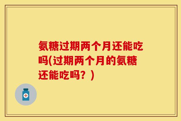 氨糖过期两个月还能吃吗(过期两个月的氨糖还能吃吗？)