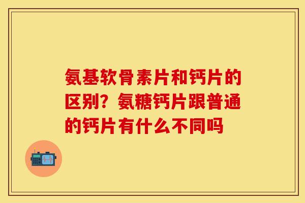 氨基软骨素片和钙片的区别？氨糖钙片跟普通的钙片有什么不同吗-第1张图片-关节保镖